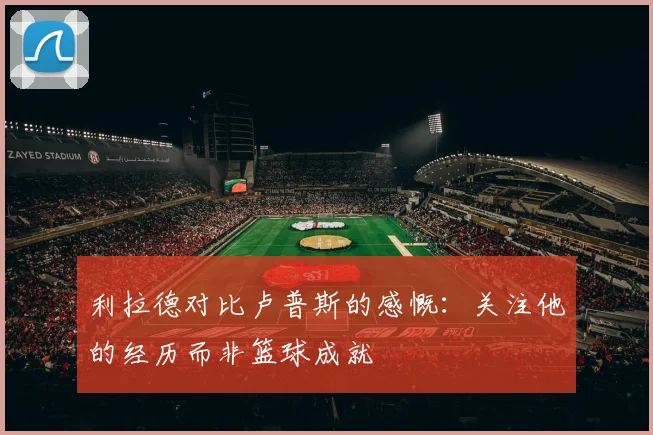 利拉德对比卢普斯的感慨：关注他的经历而非篮球成就