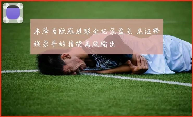本泽马欧冠进球全记录盘点 见证锋线杀手的持续高效输出