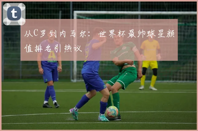 从C罗到内马尔：世界杯最帅球星颜值排名引热议