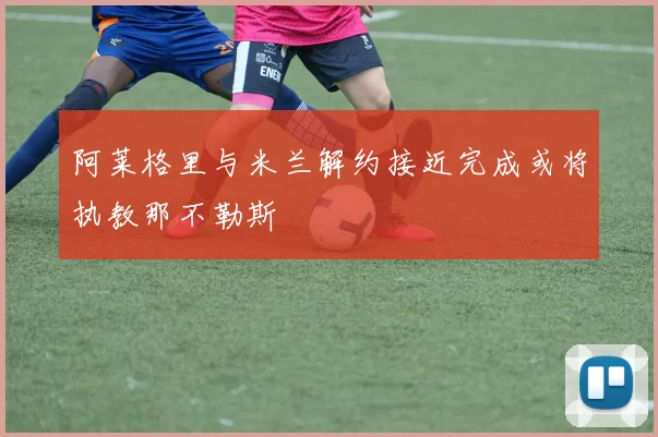 阿莱格里与米兰解约接近完成或将执教那不勒斯